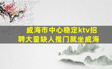 威海市中心稳定ktv招聘大量缺人推门就坐威海